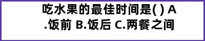 吃水果的最佳时间是( ) A.饭前 B.饭后 C.两餐之间